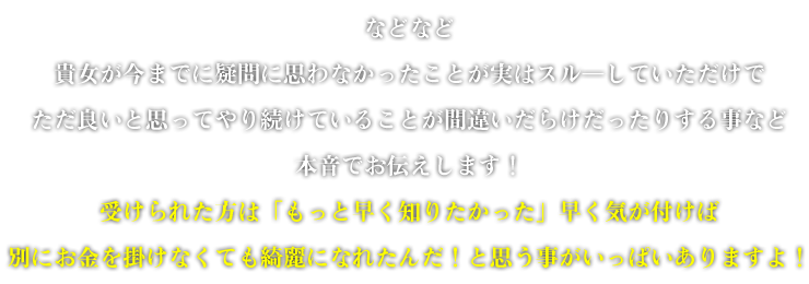 などなど貴女が今までに疑問に思わなかったことが実はスルーしていただけでただ良いと思ってやり続けていることが間違いだらけだったりする事など本音でお伝えします！受けられた方は「もっと早く知りたかった」早く気が付けば別にお金を掛けなくても綺麗になれたんだ！と思う事がいっぱいありますよ！