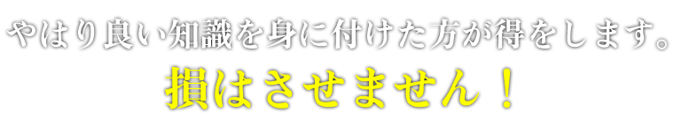 やはり良い知識を身に付けた方が得をします。損はさせません！