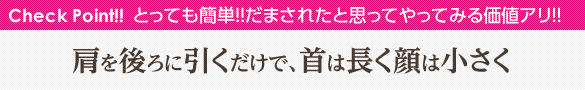 Check Point!! とっても簡単!!だまされたと思ってやってみる価値アリ!! 肩を後ろに引くだけで、首は長く顔は小さく