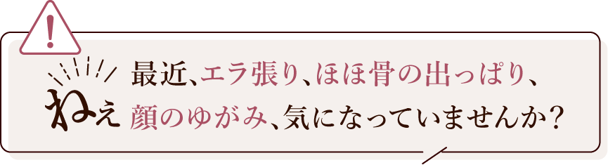 最近、エラ張り、頬骨の出っぱり、顔のゆがみ、気になっていませんか？